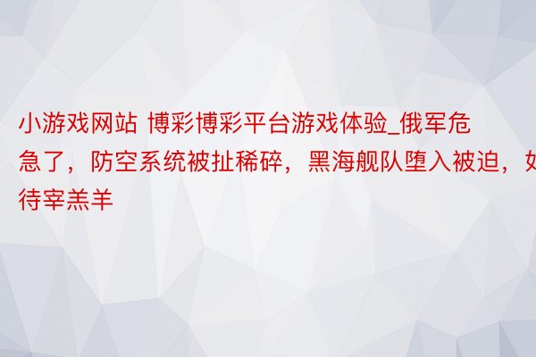 小游戏网站 博彩博彩平台游戏体验_俄军危急了，防空系统被扯稀碎，黑海舰队堕入被迫，如待宰羔羊