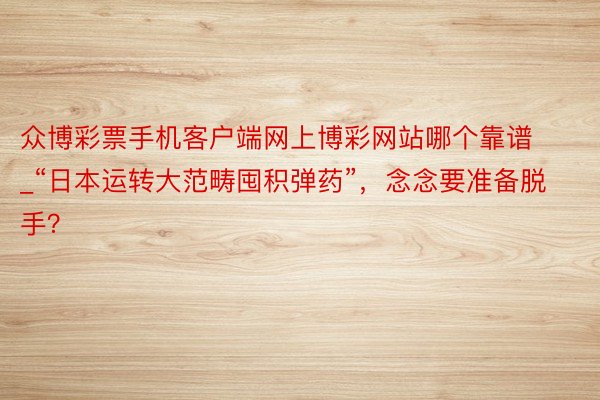 众博彩票手机客户端网上博彩网站哪个靠谱_“日本运转大范畴囤积弹药”，念念要准备脱手？