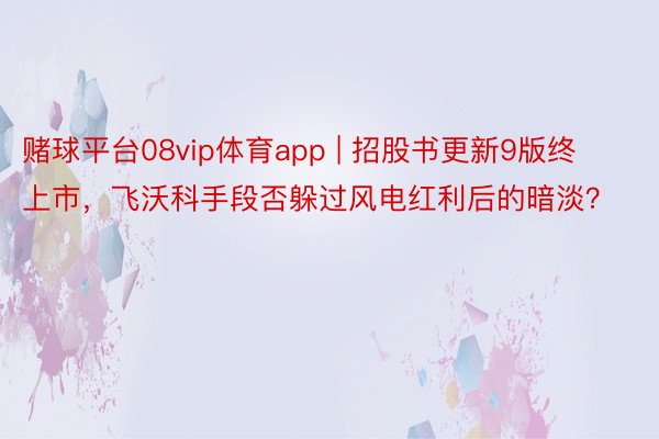 赌球平台08vip体育app | 招股书更新9版终上市，飞沃科手段否躲过风电红利后的暗淡？