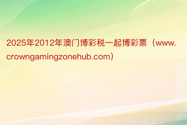 2025年2012年澳门博彩税一起博彩票（www.crowngamingzonehub.com）