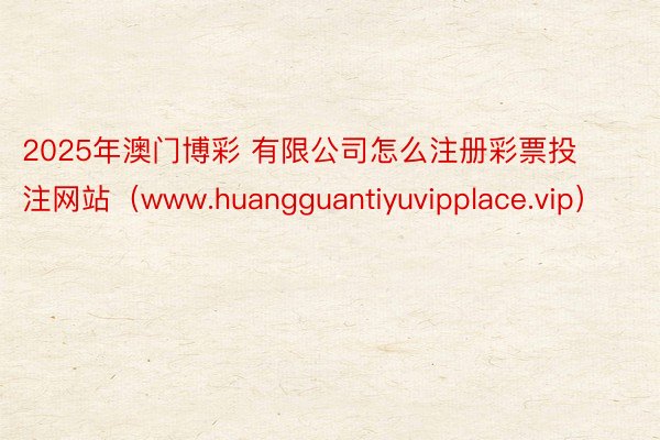 2025年澳门博彩 有限公司怎么注册彩票投注网站（www.huangguantiyuvipplace.vip）