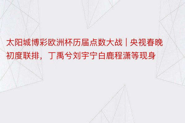 太阳城博彩欧洲杯历届点数大战 | 央视春晚初度联排，丁禹兮刘宇宁白鹿程潇等现身