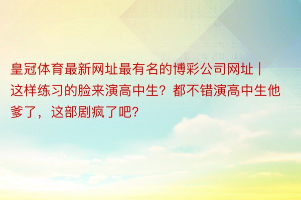 皇冠体育最新网址最有名的博彩公司网址 | 这样练习的脸来演高中生？都不错演高中生他爹了，这部剧疯了吧？