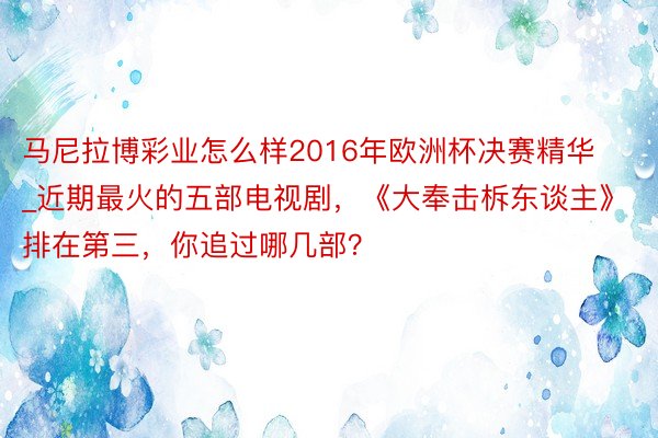 马尼拉博彩业怎么样2016年欧洲杯决赛精华_近期最火的五部电视剧，《大奉击柝东谈主》排在第三，你追过哪几部？